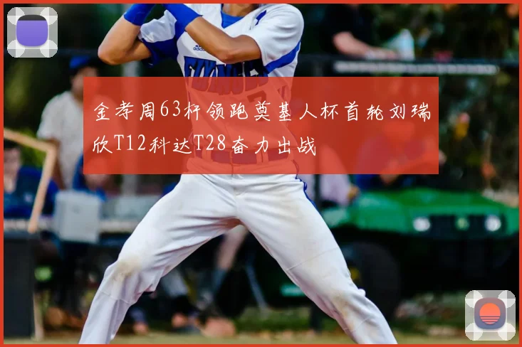 金孝周63杆领跑奠基人杯首轮刘瑞欣T12科达T28奋力出战