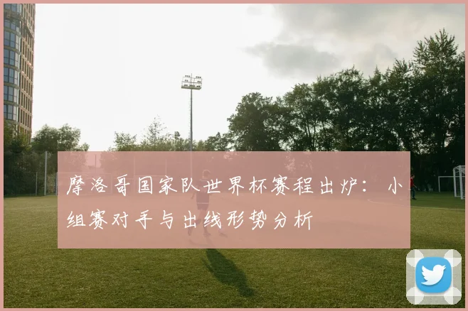 摩洛哥国家队世界杯赛程出炉：小组赛对手与出线形势分析
