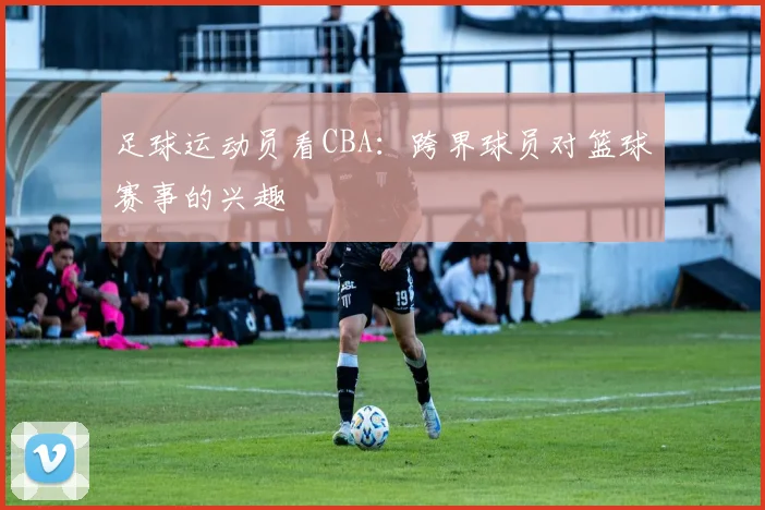 足球运动员看CBA：跨界球员对篮球赛事的兴趣