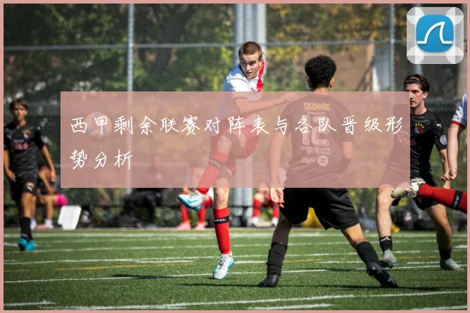 西甲剩余联赛对阵表与各队晋级形势分析